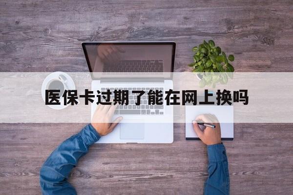 迪庆最新医保卡过期了能在网上换吗方法分析(最方便真实的迪庆医保卡到期可以网上办吗方法)